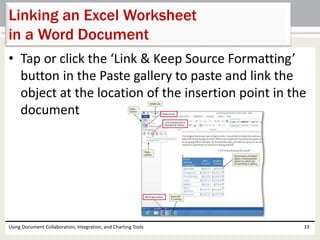 Linking an Excel Worksheet 
in a Word Document 
• Tap or click the ‘Link & Keep Source Formatting’ 
button in the Paste gallery to paste and link the 
object at the location of the insertion point in the 
document 
Using Document Collaboration, Integration, and Charting Tools 33 
 