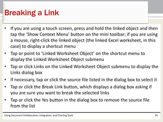 Breaking a Link 
• If you are using a touch screen, press and hold the linked object and then 
tap the ‘Show Context Menu’ button on the mini toolbar; if you are using 
a mouse, right-click the linked object (the linked Excel worksheet, in this 
case) to display a shortcut menu 
• Tap or point to ‘Linked Worksheet Object’ on the shortcut menu to 
display the Linked Worksheet Object submenu 
• Tap or click Links on the Linked Worksheet Object submenu to display the 
Links dialog box 
• If necessary, tap or click the source file listed in the dialog box to select it 
• Tap or click the Break Link button, which displays a dialog box asking if 
you are sure you want to break the selected links 
• Tap or click the Yes button in the dialog box to remove the source file 
from the list 
Using Document Collaboration, Integration, and Charting Tools 34 
 