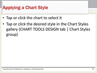 Applying a Chart Style 
• Tap or click the chart to select it 
• Tap or click the desired style in the Chart Styles 
gallery (CHART TOOLS DESIGN tab | Chart Styles 
group) 
Using Document Collaboration, Integration, and Charting Tools 40 
 