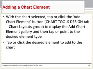 Adding a Chart Element 
• With the chart selected, tap or click the ‘Add 
Chart Element’ button (CHART TOOLS DESIGN tab 
| Chart Layouts group) to display the Add Chart 
Element gallery and then tap or point to the 
desired element type 
• Tap or click the desired element to add to the 
chart 
Using Document Collaboration, Integration, and Charting Tools 44 
 