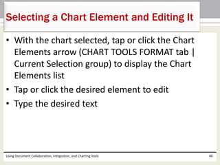 Selecting a Chart Element and Editing It 
• With the chart selected, tap or click the Chart 
Elements arrow (CHART TOOLS FORMAT tab | 
Current Selection group) to display the Chart 
Elements list 
• Tap or click the desired element to edit 
• Type the desired text 
Using Document Collaboration, Integration, and Charting Tools 46 
 