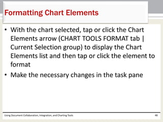 Formatting Chart Elements 
• With the chart selected, tap or click the Chart 
Elements arrow (CHART TOOLS FORMAT tab | 
Current Selection group) to display the Chart 
Elements list and then tap or click the element to 
format 
• Make the necessary changes in the task pane 
Using Document Collaboration, Integration, and Charting Tools 48 
 