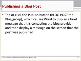 Publishing a Blog Post 
• Tap or click the Publish button (BLOG POST tab | 
Blog group), which causes Word to display a brief 
message that it is contacting the blog provider 
and then display a message on the screen that the 
post was published 
Using Document Collaboration, Integration, and Charting Tools 58 
 