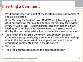 Inserting a Comment 
• Position the insertion point at the location where the comment 
should be located 
• If the ‘Display for Review’ box (REVIEW tab | Tracking group) 
does not show All Markup, tap or click the ‘Display for Review’ 
arrow (REVIEW tab | Tracking group) and then tap or click All 
Markup on the Display for Review menu to instruct Word to 
display the document with all proposed edits shown as markup 
• Tap or click the ‘Insert a Comment’ button (REVIEW tab | 
Comments group) to display a comment balloon in the markup 
area in the document window and place comment marks 
around the commented text in the document 
• Window 
• Type the desired comment in the comment balloon 
Using Document Collaboration, Integration, and Charting Tools 6 
 