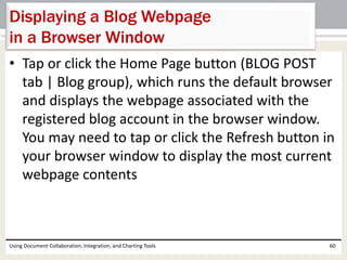 Displaying a Blog Webpage 
in a Browser Window 
• Tap or click the Home Page button (BLOG POST 
tab | Blog group), which runs the default browser 
and displays the webpage associated with the 
registered blog account in the browser window. 
You may need to tap or click the Refresh button in 
your browser window to display the most current 
webpage contents 
Using Document Collaboration, Integration, and Charting Tools 60 
 