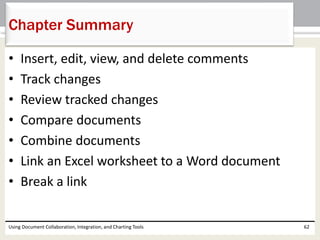 Chapter Summary 
• Insert, edit, view, and delete comments 
• Track changes 
• Review tracked changes 
• Compare documents 
• Combine documents 
• Link an Excel worksheet to a Word document 
• Break a link 
Using Document Collaboration, Integration, and Charting Tools 62 
 