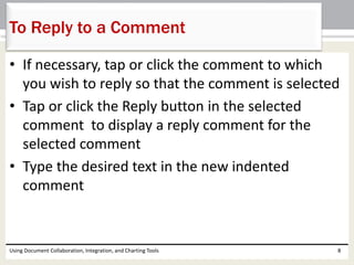 To Reply to a Comment 
• If necessary, tap or click the comment to which 
you wish to reply so that the comment is selected 
• Tap or click the Reply button in the selected 
comment to display a reply comment for the 
selected comment 
• Type the desired text in the new indented 
comment 
Using Document Collaboration, Integration, and Charting Tools 8 
 