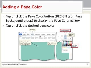 Adding a Page Color 
• Tap or click the Page Color button (DESIGN tab | Page 
Background group) to display the Page Color gallery 
• Tap or click the desired page color 
Creating a Template for an Online Form 11 
 