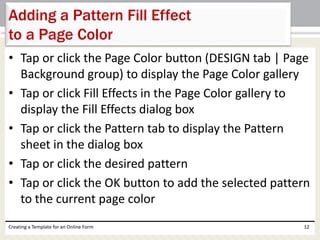 Adding a Pattern Fill Effect 
to a Page Color 
• Tap or click the Page Color button (DESIGN tab | Page 
Background group) to display the Page Color gallery 
• Tap or click Fill Effects in the Page Color gallery to 
display the Fill Effects dialog box 
• Tap or click the Pattern tab to display the Pattern 
sheet in the dialog box 
• Tap or click the desired pattern 
• Tap or click the OK button to add the selected pattern 
to the current page color 
Creating a Template for an Online Form 12 
 