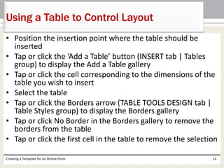 Using a Table to Control Layout 
• Position the insertion point where the table should be 
inserted 
• Tap or click the ‘Add a Table’ button (INSERT tab | Tables 
group) to display the Add a Table gallery 
• Tap or click the cell corresponding to the dimensions of the 
table you wish to insert 
• Select the table 
• Tap or click the Borders arrow (TABLE TOOLS DESIGN tab | 
Table Styles group) to display the Borders gallery 
• Tap or click No Border in the Borders gallery to remove the 
borders from the table 
• Tap or click the first cell in the table to remove the selection 
Creating a Template for an Online Form 14 
 