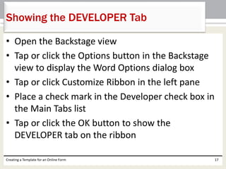 Showing the DEVELOPER Tab 
• Open the Backstage view 
• Tap or click the Options button in the Backstage 
view to display the Word Options dialog box 
• Tap or click Customize Ribbon in the left pane 
• Place a check mark in the Developer check box in 
the Main Tabs list 
• Tap or click the OK button to show the 
DEVELOPER tab on the ribbon 
Creating a Template for an Online Form 17 
 