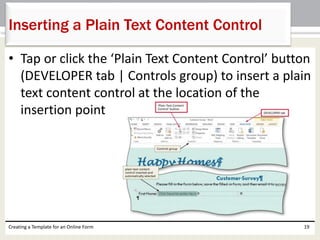 Inserting a Plain Text Content Control 
• Tap or click the ‘Plain Text Content Control’ button 
(DEVELOPER tab | Controls group) to insert a plain 
text content control at the location of the 
insertion point 
Creating a Template for an Online Form 19 
 