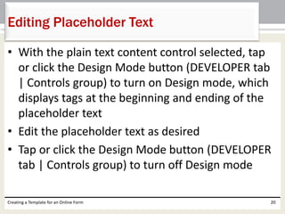 Editing Placeholder Text 
• With the plain text content control selected, tap 
or click the Design Mode button (DEVELOPER tab 
| Controls group) to turn on Design mode, which 
displays tags at the beginning and ending of the 
placeholder text 
• Edit the placeholder text as desired 
• Tap or click the Design Mode button (DEVELOPER 
tab | Controls group) to turn off Design mode 
Creating a Template for an Online Form 20 
 