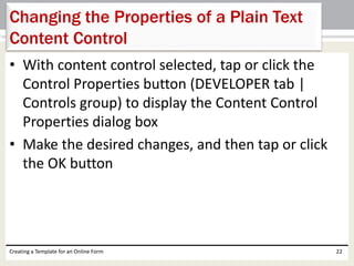 Changing the Properties of a Plain Text 
Content Control 
• With content control selected, tap or click the 
Control Properties button (DEVELOPER tab | 
Controls group) to display the Content Control 
Properties dialog box 
• Make the desired changes, and then tap or click 
the OK button 
Creating a Template for an Online Form 22 
 