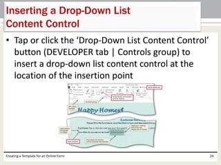 Inserting a Drop-Down List 
Content Control 
• Tap or click the ‘Drop-Down List Content Control’ 
button (DEVELOPER tab | Controls group) to 
insert a drop-down list content control at the 
location of the insertion point 
Creating a Template for an Online Form 24 
 
