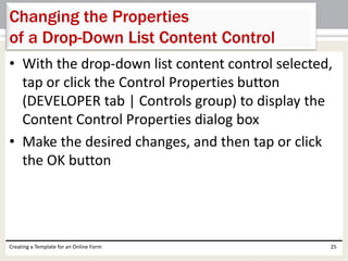 Changing the Properties 
of a Drop-Down List Content Control 
• With the drop-down list content control selected, 
tap or click the Control Properties button 
(DEVELOPER tab | Controls group) to display the 
Content Control Properties dialog box 
• Make the desired changes, and then tap or click 
the OK button 
Creating a Template for an Online Form 25 
 
