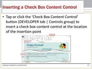 Inserting a Check Box Content Control 
• Tap or click the ‘Check Box Content Control’ 
button (DEVELOPER tab | Controls group) to 
insert a check box content control at the location 
of the insertion point 
Creating a Template for an Online Form 27 
 