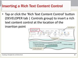 Inserting a Rich Text Content Control 
• Tap or click the ‘Rich Text Content Control’ button 
(DEVELOPER tab | Controls group) to insert a rich 
text content control at the location of the 
insertion point 
Creating a Template for an Online Form 28 
 