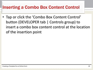 Inserting a Combo Box Content Control 
• Tap or click the ‘Combo Box Content Control’ 
button (DEVELOPER tab | Controls group) to 
insert a combo box content control at the location 
of the insertion point 
Creating a Template for an Online Form 29 
 