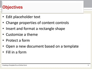Objectives 
• Edit placeholder text 
• Change properties of content controls 
• Insert and format a rectangle shape 
• Customize a theme 
• Protect a form 
• Open a new document based on a template 
• Fill in a form 
Creating a Template for an Online Form 3 
 