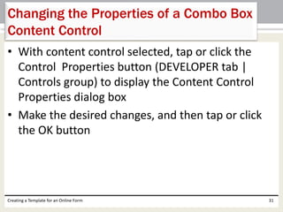 Changing the Properties of a Combo Box 
Content Control 
• With content control selected, tap or click the 
Control Properties button (DEVELOPER tab | 
Controls group) to display the Content Control 
Properties dialog box 
• Make the desired changes, and then tap or click 
the OK button 
Creating a Template for an Online Form 31 
 