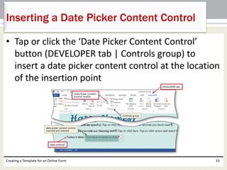 Inserting a Date Picker Content Control 
• Tap or click the ‘Date Picker Content Control’ 
button (DEVELOPER tab | Controls group) to 
insert a date picker content control at the location 
of the insertion point 
Creating a Template for an Online Form 33 
 