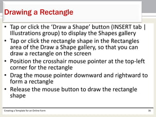 Drawing a Rectangle 
• Tap or click the ‘Draw a Shape’ button (INSERT tab | 
Illustrations group) to display the Shapes gallery 
• Tap or click the rectangle shape in the Rectangles 
area of the Draw a Shape gallery, so that you can 
draw a rectangle on the screen 
• Position the crosshair mouse pointer at the top-left 
corner for the rectangle 
• Drag the mouse pointer downward and rightward to 
form a rectangle 
• Release the mouse button to draw the rectangle 
shape 
Creating a Template for an Online Form 36 
 