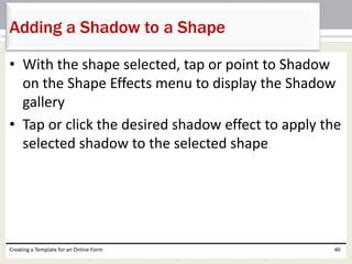 Adding a Shadow to a Shape 
• With the shape selected, tap or point to Shadow 
on the Shape Effects menu to display the Shadow 
gallery 
• Tap or click the desired shadow effect to apply the 
selected shadow to the selected shape 
Creating a Template for an Online Form 40 
 