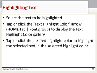 Highlighting Text 
• Select the text to be highlighted 
• Tap or click the ‘Text Highlight Color’ arrow 
(HOME tab | Font group) to display the Text 
Highlight Color gallery 
• Tap or click the desired highlight color to highlight 
the selected text in the selected highlight color 
Creating a Template for an Online Form 42 
 