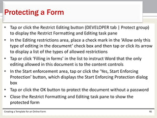 Protecting a Form 
• Tap or click the Restrict Editing button (DEVELOPER tab | Protect group) 
to display the Restrict Formatting and Editing task pane 
• In the Editing restrictions area, place a check mark in the ‘Allow only this 
type of editing in the document’ check box and then tap or click its arrow 
to display a list of the types of allowed restrictions 
• Tap or click ‘Filling in forms’ in the list to instruct Word that the only 
editing allowed in this document is to the content controls 
• In the Start enforcement area, tap or click the ‘Yes, Start Enforcing 
Protection’ button, which displays the Start Enforcing Protection dialog 
box 
• Tap or click the OK button to protect the document without a password 
• Close the Restrict Formatting and Editing task pane to show the 
protected form 
Creating a Template for an Online Form 46 
 