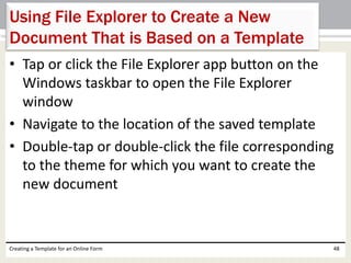 Using File Explorer to Create a New 
Document That is Based on a Template 
• Tap or click the File Explorer app button on the 
Windows taskbar to open the File Explorer 
window 
• Navigate to the location of the saved template 
• Double-tap or double-click the file corresponding 
to the theme for which you want to create the 
new document 
Creating a Template for an Online Form 48 
 