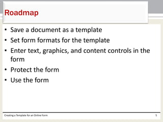 Roadmap 
• Save a document as a template 
• Set form formats for the template 
• Enter text, graphics, and content controls in the 
form 
• Protect the form 
• Use the form 
Creating a Template for an Online Form 5 
 