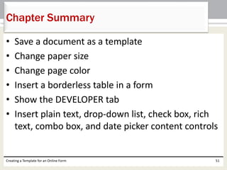 Chapter Summary 
• Save a document as a template 
• Change paper size 
• Change page color 
• Insert a borderless table in a form 
• Show the DEVELOPER tab 
• Insert plain text, drop-down list, check box, rich 
text, combo box, and date picker content controls 
Creating a Template for an Online Form 51 
 