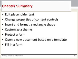 Chapter Summary 
• Edit placeholder text 
• Change properties of content controls 
• Insert and format a rectangle shape 
• Customize a theme 
• Protect a form 
• Open a new document based on a template 
• Fill in a form 
Creating a Template for an Online Form 52 
 