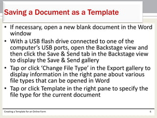 Saving a Document as a Template 
• If necessary, open a new blank document in the Word 
window 
• With a USB flash drive connected to one of the 
computer’s USB ports, open the Backstage view and 
then click the Save & Send tab in the Backstage view 
to display the Save & Send gallery 
• Tap or click ‘Change File Type’ in the Export gallery to 
display information in the right pane about various 
file types that can be opened in Word 
• Tap or click Template in the right pane to specify the 
file type for the current document 
Creating a Template for an Online Form 6 
 