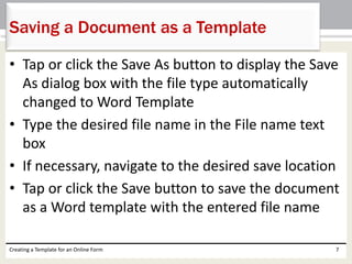 Saving a Document as a Template 
• Tap or click the Save As button to display the Save 
As dialog box with the file type automatically 
changed to Word Template 
• Type the desired file name in the File name text 
box 
• If necessary, navigate to the desired save location 
• Tap or click the Save button to save the document 
as a Word template with the entered file name 
Creating a Template for an Online Form 7 
 