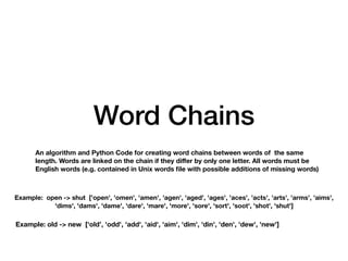 Word Chains
An algorithm and Python Code for creating word chains between words of the same
length. Words are linked on the chain if they diﬀer by only one letter. All words must be
English words (e.g. contained in Unix words file with possible additions of missing words)
Example: open -> shut ['open', 'omen', 'amen', 'agen', 'aged', 'ages', 'aces', 'acts', 'arts', 'arms', 'aims',
'dims', 'dams', 'dame', 'dare', 'mare', 'more', 'sore', 'sort', 'soot', 'shot', 'shut']
Example: old -> new [‘old’, 'odd', 'add', 'aid', 'aim', 'dim', 'din', 'den', 'dew', 'new']
 