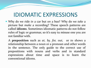 IDIOMATIC EXPRESSIONS
 Why do we ride in a car but on a bus? Why do we take a
 picture but make a recording? These speech patterns are
 called idioms. Sometimes idiomatic patterns do not follow
 rules of logic or grammar, so it’s easy tu misuse one you are
 not familiar with.
 A preposition such as at, by, for, out, or to shows a
 relationship between a noun or a pronoun and other words
 in the sentence. The only guide to the correct use of
 prepositions with nouns and verbs and in standard
 expressions about time and space is to learn the
 conventional idioms.
 