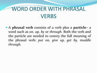 WORD ORDER WITH PHRASAL
           VERBS
 A phrasal verb consists of a verb plus a particle– a
 word such as on, up, by or through. Both the verb and
 the particle are needed to convey the full meaning of
 the phrasal verb: put on, give up, get by, muddle
 through.
 