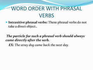 WORD ORDER WITH PHRASAL
           VERBS
 Intrasitive phrasal verbs: These phrasal verbs do not
 take a direct object..

The particle for such a phrasal verb should always
come directly after the verb.
  EX: The stray dog came back the next day.
 