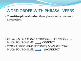 WORD ORDER WITH PHRASAL VERBS
 Transitive phrasal verbs: these phrasal verbs can take a
  direct object.




 EX: WHEN I LOOK INTO YOUR EYES, I CAN SEE HOW
  MUCH YOU LOVE ME .      CORRECT
 WHEN I LOOK YOUR EYES INTO, I CAN SEE HOW
  MUCH YOU LOVE ME.        INCORRECT
 