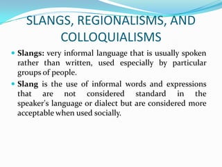 SLANGS, REGIONALISMS, AND
         COLLOQUIALISMS
 Slangs: very informal language that is usually spoken
  rather than written, used especially by particular
  groups of people.
 Slang is the use of informal words and expressions
  that are not considered standard in the
  speaker's language or dialect but are considered more
  acceptable when used socially.
 