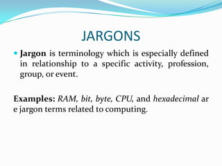 JARGONS
 Jargon is terminology which is especially defined
  in relationship to a specific activity, profession,
  group, or event.

Examples: RAM, bit, byte, CPU, and hexadecimal ar
e jargon terms related to computing.
 
