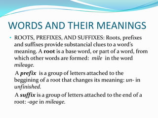 WORDS AND THEIR MEANINGS
• ROOTS, PREFIXES, AND SUFFIXES: Roots, prefixes
 and suffixes provide substancial clues to a word’s
 meaning. A root is a base word, or part of a word, from
 which other words are formed: mile in the word
 mileage.
 A prefix is a group of letters attached to the
 beggining of a root that changes its meaning: un- in
 unfinished.
 A suffix is a group of letters attached to the end of a
 root: -age in mileage.
 