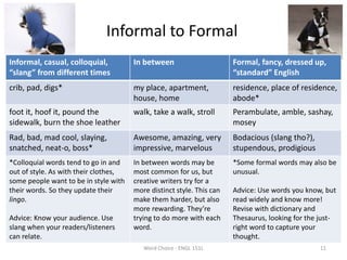 Informal to Formal
Informal, casual, colloquial,
“slang” from different times
In between Formal, fancy, dressed up,
“standard” English
crib, pad, digs* my place, apartment,
house, home
residence, place of residence,
abode*
foot it, hoof it, pound the
sidewalk, burn the shoe leather
walk, take a walk, stroll Perambulate, amble, sashay,
mosey
Rad, bad, mad cool, slaying,
snatched, neat-o, boss*
Awesome, amazing, very
impressive, marvelous
Bodacious (slang tho?),
stupendous, prodigious
*Colloquial words tend to go in and
out of style. As with their clothes,
some people want to be in style with
their words. So they update their
lingo.
Advice: Know your audience. Use
slang when your readers/listeners
can relate.
In between words may be
most common for us, but
creative writers try for a
more distinct style. This can
make them harder, but also
more rewarding. They’re
trying to do more with each
word.
*Some formal words may also be
unusual.
Advice: Use words you know, but
read widely and know more!
Revise with dictionary and
Thesaurus, looking for the just-
right word to capture your
thought.
Word Choice - ENGL 151L 11
 