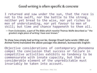 Good writingis oftenspecific& concrete
I returned and saw under the sun, that the race is
not to the swift, nor the battle to the strong,
neither yet bread to the wise, nor yet riches to
men of understanding, nor yet favour to men of
skill; but time and chance happeneth to them all.
— From Ecclesiastes, a part of The Bible which novelist Thomas Wolfe described as “ the
greatest single piece of writing I have ever known.”
To show how empty bad writing can be, George Orwell (who wrote 1984 and
Animal Farm) translated the above passage into abstract, bureaucratic English:
Objective considerations of contemporary phenomena
compel the conclusion that success or failure in
competitive activities exhibits no tendency to be
commensurate with innate capacity, but that a
considerable element of the unpredictable must
invariably be taken into account.
Word Choice - ENGL 151L 14
 