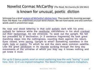 Novelist Cormac McCarthy (The Road, No Country for Old Men)
is known for unusual, poetic diction
Schmoop has a brief analysis of McCarthy’s diction here. They quote this stunning passage
from The Road. I’ve underlined unusual word choices. We see hard words and also common
words used in uncommon ways:
He rose and stood tottering in that cold autistic dark with his arms
outheld for balance while the vestibular calculations in his skull cranked
out their reckonings. An old chronicle. To seek out the upright. No fall
but preceded by a declination. [< 3 sentence fragments] He took great
marching steps into the nothingness, counting them against his return.
Eyes closed, arms oaring. Upright to what? Something nameless in the
night, lode or matrix. To which he and the stars were common satellite.
Like the great pendulum in its rotunda scribing through the long day
movements of the universe of which you may say it knows nothing and
yet know it must.
For up to 5 bonus points send an email explaining how the verb “oaring” is used
here. Hint: 1) It’s an implied metaphor. The Week 9 lecture explains metaphors.
Word Choice - ENGL 151L 16
 
