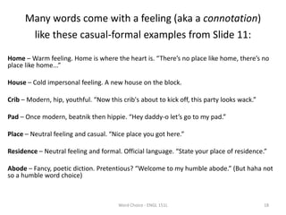 Many words come with a feeling (aka a connotation)
like these casual-formal examples from Slide 11:
Home – Warm feeling. Home is where the heart is. “There’s no place like home, there’s no
place like home...”
House – Cold impersonal feeling. A new house on the block.
Crib – Modern, hip, youthful. “Now this crib's about to kick off, this party looks wack.”
Pad – Once modern, beatnik then hippie. “Hey daddy-o let’s go to my pad.”
Place – Neutral feeling and casual. “Nice place you got here.”
Residence – Neutral feeling and formal. Official language. “State your place of residence.”
Abode – Fancy, poetic diction. Pretentious? “Welcome to my humble abode.” (But haha not
so a humble word choice)
Word Choice - ENGL 151L 18
 