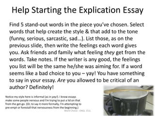 Help Starting the Explication Essay
Find 5 stand-out words in the piece you’ve chosen. Select
words that help create the style & that add to the tone
(funny, serious, sarcastic, sad…). List those, as on the
previous slide, then write the feelings each word gives
you. Ask friends and family what feeling they get from the
words. Take notes. If the writer is any good, the feelings
you list will be the same he/she was aiming for. If a word
seems like a bad choice to you – yay! You have something
to say in your essay. Are you allowed to be critical of an
author? Definitely!
Word Choice - ENGL 151L 19
Notice my style here is informal (as in yay!). I know essays
make some people nervous and I’m trying to put a lid on that
from the get-go. (Or, to say it more formally, I’m attempting to
pre-empt or forestall that nervousness from the beginning.)
 