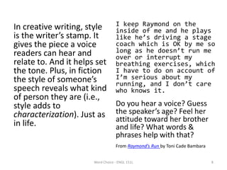 In creative writing, style
is the writer’s stamp. It
gives the piece a voice
readers can hear and
relate to. And it helps set
the tone. Plus, in fiction
the style of someone’s
speech reveals what kind
of person they are (i.e.,
style adds to
characterization). Just as
in life.
I keep Raymond on the
inside of me and he plays
like he’s driving a stage
coach which is OK by me so
long as he doesn’t run me
over or interrupt my
breathing exercises, which
I have to do on account of
I’m serious about my
running, and I don’t care
who knows it.
Do you hear a voice? Guess
the speaker’s age? Feel her
attitude toward her brother
and life? What words &
phrases help with that?
From Raymond’s Run by Toni Cade Bambara
Word Choice - ENGL 151L 8
 